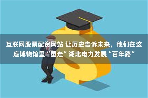 互联网股票配资网站 让历史告诉未来，他们在这座博物馆里“重走”湖北电力发展“百年路”