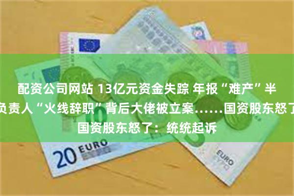 配资公司网站 13亿元资金失踪 年报“难产”半年两任财务负责人“火线辞职”背后大佬被立案……国资股东怒了：统统起诉