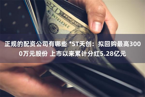 正规的配资公司有哪些 *ST天创：拟回购最高3000万元股份 上市以来累计分红5.28亿元