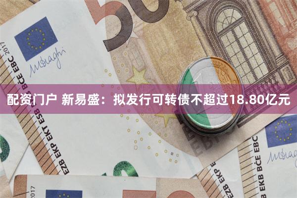 配资门户 新易盛：拟发行可转债不超过18.80亿元