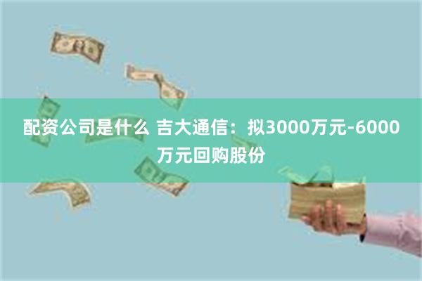 配资公司是什么 吉大通信：拟3000万元-6000万元回购股份