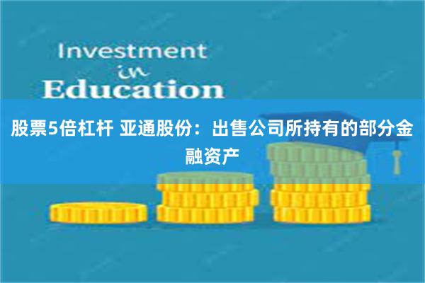 股票5倍杠杆 亚通股份：出售公司所持有的部分金融资产