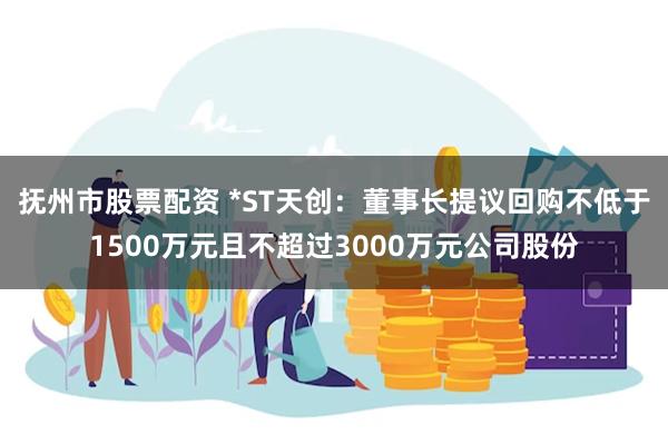 抚州市股票配资 *ST天创：董事长提议回购不低于1500万元且不超过3000万元公司股份