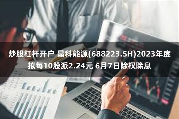 炒股杠杆开户 晶科能源(688223.SH)2023年度拟每10股派2.24元 6月7日除权除息