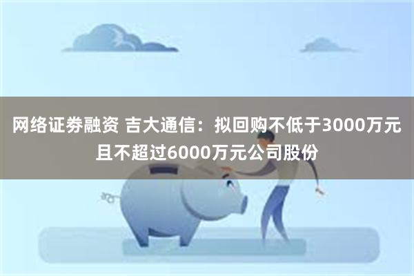 网络证劵融资 吉大通信：拟回购不低于3000万元且不超过6000万元公司股份