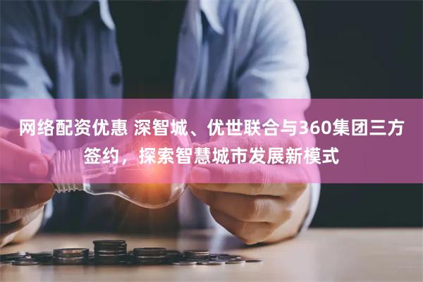 网络配资优惠 深智城、优世联合与360集团三方签约，探索智慧城市发展新模式