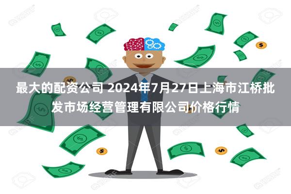 最大的配资公司 2024年7月27日上海市江桥批发市场经营管理有限公司价格行情