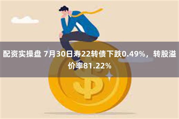 配资实操盘 7月30日寿22转债下跌0.49%，转股溢价率81.22%