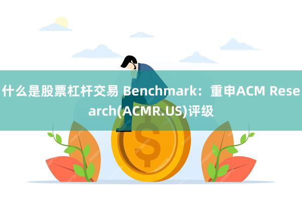 什么是股票杠杆交易 Benchmark：重申ACM Research(ACMR.US)评级