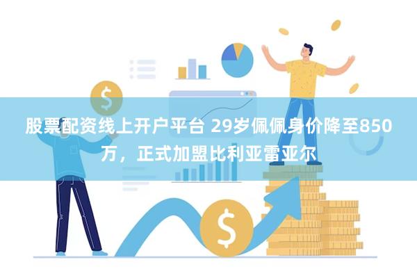 股票配资线上开户平台 29岁佩佩身价降至850万，正式加盟比利亚雷亚尔