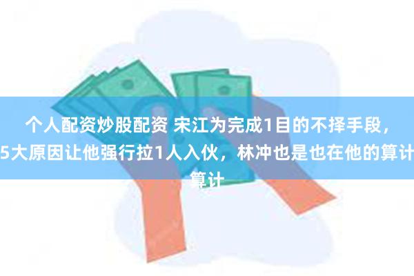 个人配资炒股配资 宋江为完成1目的不择手段，5大原因让他强行拉1人入伙，林冲也是也在他的算计