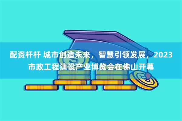 配资杆杆 城市创造未来，智慧引领发展，2023市政工程建设产业博览会在佛山开幕