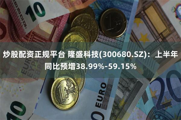 炒股配资正规平台 隆盛科技(300680.SZ)：上半年同比预增38.99%-59.15%