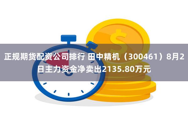 正规期货配资公司排行 田中精机（300461）8月2日主力资金净卖出2135.80万元