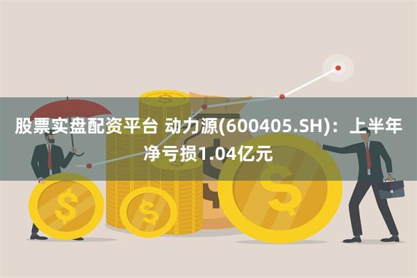 股票实盘配资平台 动力源(600405.SH)：上半年净亏损1.04亿元