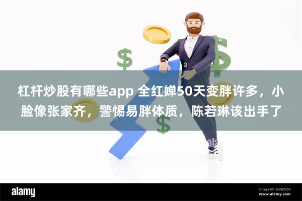 杠杆炒股有哪些app 全红婵50天变胖许多，小脸像张家齐，警惕易胖体质，陈若琳该出手了