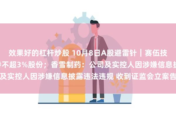 效果好的杠杆炒股 10月8日A股避雷针︱赛伍技术：股东银煌投资拟减持不超3%股份；香雪制药：公司及实控人因涉嫌信息披露违法违规 收到证监会立案告知书