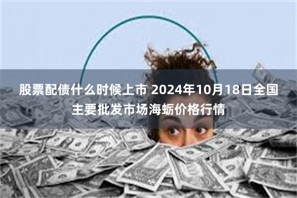 股票配债什么时候上市 2024年10月18日全国主要批发市场海蛎价格行情