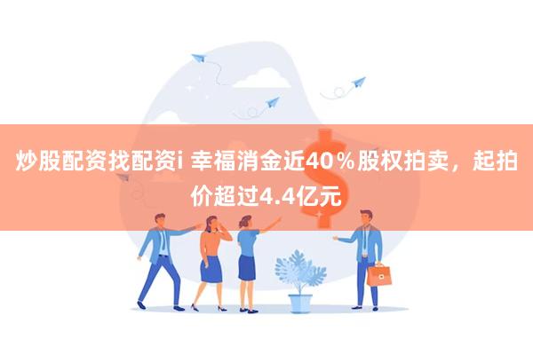 炒股配资找配资i 幸福消金近40％股权拍卖，起拍价超过4.4亿元