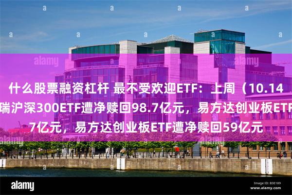 什么股票融资杠杆 最不受欢迎ETF：上周（10.14-10.18）华泰柏瑞沪深300ETF遭净赎回98.7亿元，易方达创业板ETF遭净赎回59亿元