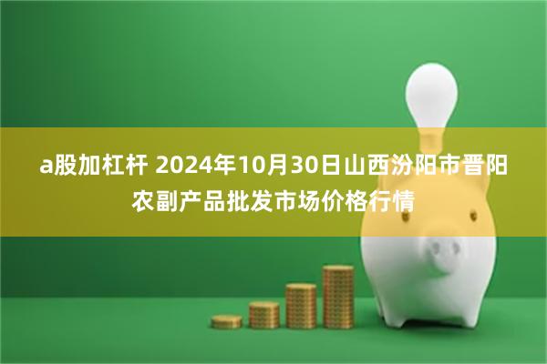 a股加杠杆 2024年10月30日山西汾阳市晋阳农副产品批发市场价格行情