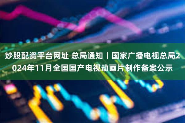 炒股配资平台网址 总局通知丨国家广播电视总局2024年11月全国国产电视动画片制作备案公示