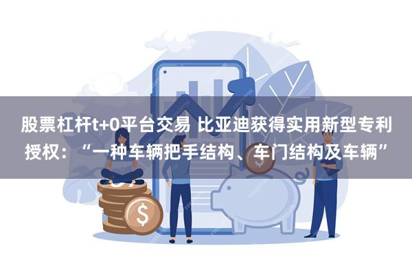 股票杠杆t+0平台交易 比亚迪获得实用新型专利授权：“一种车辆把手结构、车门结构及车辆”