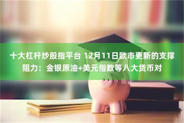 十大杠杆炒股指平台 12月11日欧市更新的支撑阻力：金银原油+美元指数等八大货币对