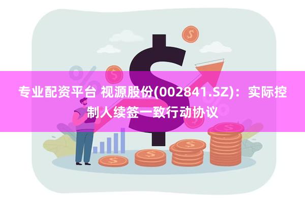 专业配资平台 视源股份(002841.SZ)：实际控制人续签一致行动协议