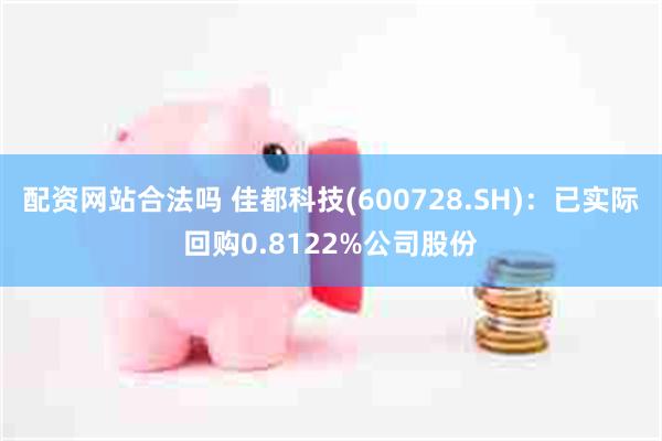 配资网站合法吗 佳都科技(600728.SH)：已实际回购0.8122%公司股份