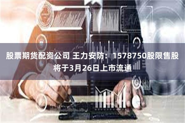 股票期货配资公司 王力安防：1578750股限售股将于3月26日上市流通